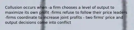 Collusion occurs when -a firm chooses a level of output to maximize its own profit -firms refuse to follow their price leaders -firms coordinate to increase joint profits - two firms' price and output decisions come into conflict