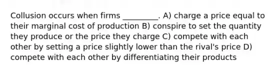 Collusion occurs when firms _________. A) charge a price equal to their marginal cost of production B) conspire to set the quantity they produce or the price they charge C) compete with each other by setting a price slightly lower than the rival's price D) compete with each other by differentiating their products