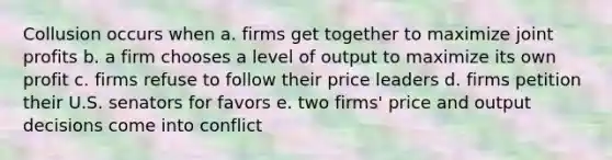 Collusion occurs when a. firms get together to maximize joint profits b. a firm chooses a level of output to maximize its own profit c. firms refuse to follow their price leaders d. firms petition their U.S. senators for favors e. two firms' price and output decisions come into conflict