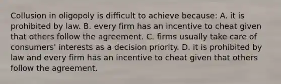 Collusion in oligopoly is difficult to achieve because: A. it is prohibited by law. B. every firm has an incentive to cheat given that others follow the agreement. C. firms usually take care of consumers' interests as a decision priority. D. it is prohibited by law and every firm has an incentive to cheat given that others follow the agreement.