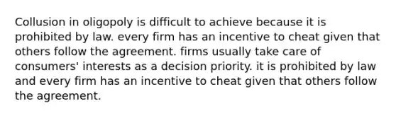 Collusion in oligopoly is difficult to achieve because it is prohibited by law. every firm has an incentive to cheat given that others follow the agreement. firms usually take care of consumers' interests as a decision priority. it is prohibited by law and every firm has an incentive to cheat given that others follow the agreement.