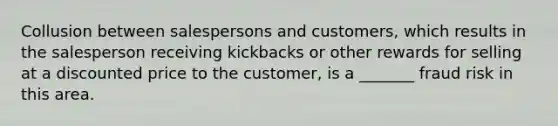 Collusion between salespersons and customers, which results in the salesperson receiving kickbacks or other rewards for selling at a discounted price to the customer, is a _______ fraud risk in this area.