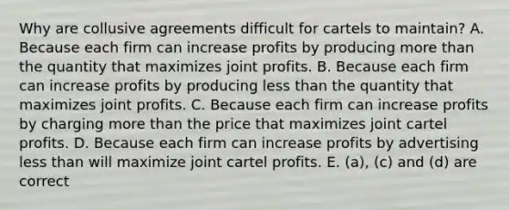 Why are collusive agreements difficult for cartels to maintain? A. Because each firm can increase profits by producing more than the quantity that maximizes joint profits. B. Because each firm can increase profits by producing less than the quantity that maximizes joint profits. C. Because each firm can increase profits by charging more than the price that maximizes joint cartel profits. D. Because each firm can increase profits by advertising less than will maximize joint cartel profits. E. (a), (c) and (d) are correct