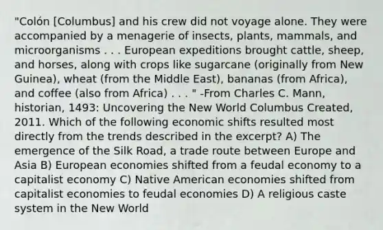 "Colón [Columbus] and his crew did not voyage alone. They were accompanied by a menagerie of insects, plants, mammals, and microorganisms . . . European expeditions brought cattle, sheep, and horses, along with crops like sugarcane (originally from New Guinea), wheat (from the Middle East), bananas (from Africa), and coffee (also from Africa) . . . " -From Charles C. Mann, historian, 1493: Uncovering the New World Columbus Created, 2011. Which of the following economic shifts resulted most directly from the trends described in the excerpt? A) The emergence of the Silk Road, a trade route between Europe and Asia B) European economies shifted from a feudal economy to a capitalist economy C) Native American economies shifted from capitalist economies to feudal economies D) A religious caste system in the New World