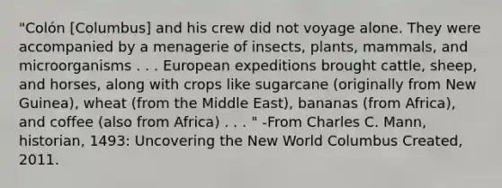 "Colón [Columbus] and his crew did not voyage alone. They were accompanied by a menagerie of insects, plants, mammals, and microorganisms . . . European expeditions brought cattle, sheep, and horses, along with crops like sugarcane (originally from New Guinea), wheat (from the Middle East), bananas (from Africa), and coffee (also from Africa) . . . " -From Charles C. Mann, historian, 1493: Uncovering the New World Columbus Created, 2011.