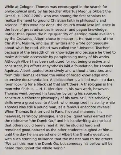 While at Cologne, Thomas was encouraged in the search for philosophical unity by his teacher Albertus Magnus (Albert the Great) (c. 1200-1280), who was among the first scholars to realize the need to ground Christian faith in philosophy and science. If this were not done, the church would lose influence in the face of great advances in secular and pagan knowledge. Rather than ignore the huge quantity of learning made available by the Crusades, Albert chose to master it. He read most of the Christian, Muslim, and Jewish writers and wrote continuously about what he read. Albert was called the "Universal Teacher" because of the breadth of his knowledge and because he tried to make Aristotle accessible by paraphrasing many of his works. Although Albert has been criticized for not being creative and consistent, his efforts at synthesis laid a foundation for Thomas Aquinas. Albert quoted extensively and without alteration, and from this Thomas learned the value of broad knowledge and extensive documentation. A philosopher is a blind man in a dark room looking for a black cat that isn't there. A theologian is the man who finds it. — H. L. Mencken In his own work, however, Thomas went beyond his teacher by using his sources to construct a coherent philosophy of his own. Still, his scholarly skills owe a great deal to Albert, who recognized his ability while Thomas was still a young man, as a famous anecdote reveals: When Thomas first arrived in Paris, his rural manners, his heavyset, farm-boy physique, and slow, quiet ways earned him the nickname "the Dumb Ox," and his handwriting was so bad that others could barely read it. Yet he studied hard and remained good-natured as the other students laughed at him—until the day he answered one of Albert the Great's questions with such stunning brilliance that the master said to the others: "We call this man the Dumb Ox, but someday his bellow will be heard throughout the whole world."