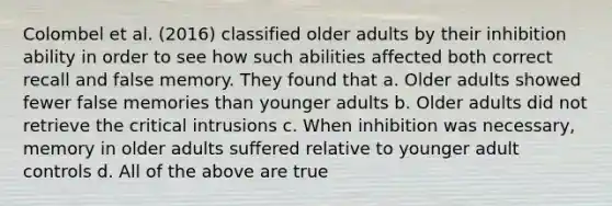 Colombel et al. (2016) classified older adults by their inhibition ability in order to see how such abilities affected both correct recall and false memory. They found that a. Older adults showed fewer false memories than younger adults b. Older adults did not retrieve the critical intrusions c. When inhibition was necessary, memory in older adults suffered relative to younger adult controls d. All of the above are true