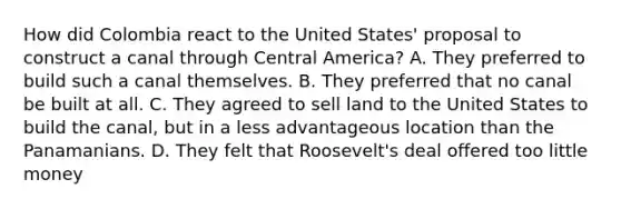 How did Colombia react to the United States' proposal to construct a canal through Central America? A. They preferred to build such a canal themselves. B. They preferred that no canal be built at all. C. They agreed to sell land to the United States to build the canal, but in a less advantageous location than the Panamanians. D. They felt that Roosevelt's deal offered too little money