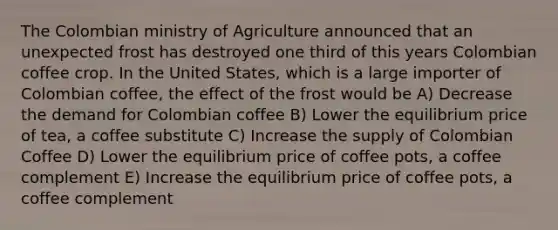 The Colombian ministry of Agriculture announced that an unexpected frost has destroyed one third of this years Colombian coffee crop. In the United States, which is a large importer of Colombian coffee, the effect of the frost would be A) Decrease the demand for Colombian coffee B) Lower the equilibrium price of tea, a coffee substitute C) Increase the supply of Colombian Coffee D) Lower the equilibrium price of coffee pots, a coffee complement E) Increase the equilibrium price of coffee pots, a coffee complement