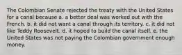 The Colombian Senate rejected the treaty with the United States for a canal because a. a better deal was worked out with the French. b. it did not want a canal through its territory. c. it did not like Teddy Roosevelt. d. it hoped to build the canal itself. e. the United States was not paying the Colombian government enough money.