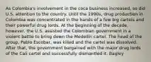 As Colombia's involvement in the coca business increased, so did U.S. attention to the country. Until the 1990s, drug production in Colombia was concentrated in the hands of a few big cartels and their powerful drug lords. At the beginning of the decade, however, the U.S. assisted the Colombian government in a violent battle to bring down the Medellín cartel. The head of the group, Pablo Escobar, was killed and the cartel was dissolved. After that, the government bargained with the major drug lords of the Cali cartel and successfully dismantled it. Bagley