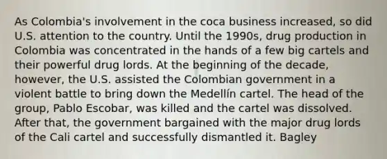 As Colombia's involvement in the coca business increased, so did U.S. attention to the country. Until the 1990s, drug production in Colombia was concentrated in the hands of a few big cartels and their powerful drug lords. At the beginning of the decade, however, the U.S. assisted the Colombian government in a violent battle to bring down the Medellín cartel. The head of the group, Pablo Escobar, was killed and the cartel was dissolved. After that, the government bargained with the major drug lords of the Cali cartel and successfully dismantled it. Bagley