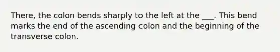 There, the colon bends sharply to the left at the ___. This bend marks the end of the ascending colon and the beginning of the transverse colon.