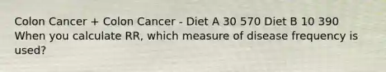 Colon Cancer + Colon Cancer - Diet A 30 570 Diet B 10 390 When you calculate RR, which measure of disease frequency is used?