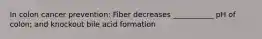 In colon cancer prevention: Fiber decreases ___________ pH of colon; and knockout bile acid formation