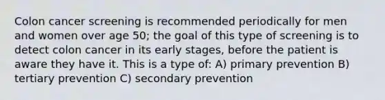 Colon cancer screening is recommended periodically for men and women over age 50; the goal of this type of screening is to detect colon cancer in its early stages, before the patient is aware they have it. This is a type of: A) primary prevention B) tertiary prevention C) secondary prevention