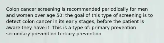 Colon cancer screening is recommended periodically for men and women over age 50; the goal of this type of screening is to detect colon cancer in its early stages, before the patient is aware they have it. This is a type of: primary prevention secondary prevention tertiary prevention