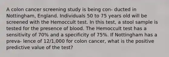 A colon cancer screening study is being con- ducted in Nottingham, England. Individuals 50 to 75 years old will be screened with the Hemoccult test. In this test, a stool sample is tested for the presence of blood. The Hemoccult test has a sensitivity of 70% and a specificity of 75%. If Nottingham has a preva- lence of 12/1,000 for colon cancer, what is the positive predictive value of the test?