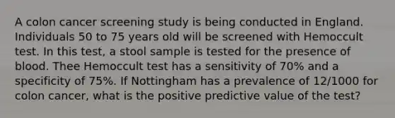 A colon cancer screening study is being conducted in England. Individuals 50 to 75 years old will be screened with Hemoccult test. In this test, a stool sample is tested for the presence of blood. Thee Hemoccult test has a sensitivity of 70% and a specificity of 75%. If Nottingham has a prevalence of 12/1000 for colon cancer, what is the positive predictive value of the test?