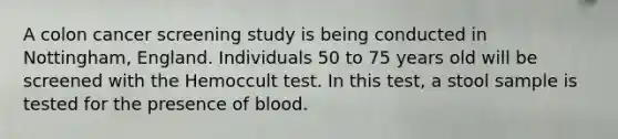 A colon cancer screening study is being conducted in Nottingham, England. Individuals 50 to 75 years old will be screened with the Hemoccult test. In this test, a stool sample is tested for the presence of blood.