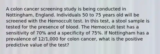 A colon cancer screening study is being conducted in Nottingham, England. Individuals 50 to 75 years old will be screened with the Hemoccult test. In this test, a stool sample is tested for the presence of blood. The Hemoccult test has a sensitivity of 70% and a specificity of 75%. If Nottingham has a prevalence of 12/1,000 for colon cancer, what is the positive predictive value of the test?