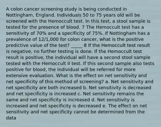 A colon cancer screening study is being conducted in Nottingham, England. Individuals 50 to 75 years old will be screened with the Hemoccult test. In this test, a stool sample is tested for the presence of blood. 7 The Hemoccult test has a sensitivity of 70% and a specificity of 75%. If Nottingham has a prevalence of 12/1,000 for colon cancer, what is the positive predictive value of the test? _____ 8 If the Hemoccult test result is negative, no further testing is done. If the Hemoccult test result is positive, the individual will have a second stool sample tested with the Hemoccult II test. If this second sample also tests positive for blood, the individual will be referred for more extensive evaluation. What is the effect on net sensitivity and net specificity of this method of screening? a. Net sensitivity and net specificity are both increased b. Net sensitivity is decreased and net specificity is increased c. Net sensitivity remains the same and net specificity is increased d. Net sensitivity is increased and net specificity is decreased e. The effect on net sensitivity and net specificity cannot be determined from the data