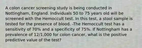 A colon cancer screening study is being conducted in Nottingham, England. Individuals 50 to 75 years old will be screened with the Hemoccult test. In this test, a stool sample is tested for the presence of blood. -The Hemoccult test has a sensitivity of 70% and a specificity of 75%. If Nottingham has a prevalence of 12/1,000 for colon cancer, what is the positive predictive value of the test?