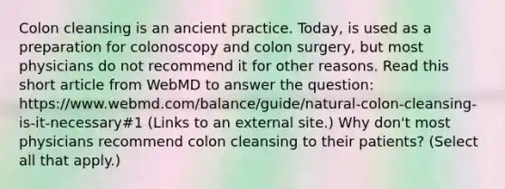 Colon cleansing is an ancient practice. Today, is used as a preparation for colonoscopy and colon surgery, but most physicians do not recommend it for other reasons. Read this short article from WebMD to answer the question: https://www.webmd.com/balance/guide/natural-colon-cleansing-is-it-necessary#1 (Links to an external site.) Why don't most physicians recommend colon cleansing to their patients? (Select all that apply.)