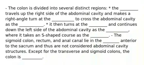 - The colon is divided into several distinct regions: * the _________ travels up the right side of the abdominal cavity and makes a right-angle turn at the ___________ to cross the abdominal cavity as the ____________. * it then turns at the _________ and continues down the left side of the abdominal cavity as the ___________, where it takes an S-shaped course as the _________. - The sigmoid colon, rectum, and anal canal lie in the ________ anterior to the sacrum and thus are not considered abdominal cavity structures. Except for the transverse and sigmoid colons, the colon is __________.