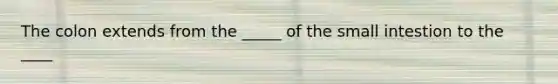 The colon extends from the _____ of the small intestion to the ____