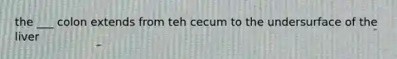 the ___ colon extends from teh cecum to the undersurface of the liver