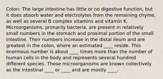 Colon: The large intestine has little or no digestive function, but it does absorb water and electrolytes from the remaining chyme, as well as several B complex vitamins and vitamin K. Microorganisms, primarily bacteria, are present in relatively small numbers in the stomach and proximal portion of the small intestine. Their numbers increase in the distal ileum and are greatest in the colon, where an estimated ____ reside. This enormous number is about ____ times more than the number of human cells in the body and represents several hundred different species. These microorganisms are known collectively as the intestinal ____ or ____ and are mostly ____.