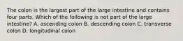 The colon is the largest part of the large intestine and contains four parts. Which of the following is not part of the large​ intestine? A. ascending colon B. descending colon C. transverse colon D. longitudinal colon