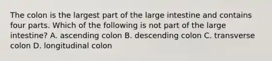 The colon is the largest part of the large intestine and contains four parts. Which of the following is not part of the large​ intestine? A. ascending colon B. descending colon C. transverse colon D. longitudinal colon