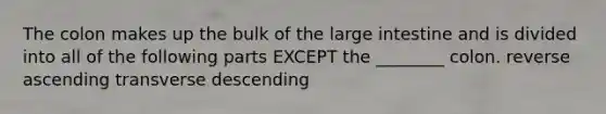 The colon makes up the bulk of the large intestine and is divided into all of the following parts EXCEPT the ________ colon. reverse ascending transverse descending