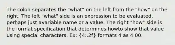 The colon separates the "what" on the left from the "how" on the right. The left "what" side is an expression to be evaluated, perhaps just avariable name or a value. The right "how" side is the format specification that determines howto show that value using special characters. Ex: (4:.2f) formats 4 as 4.00.