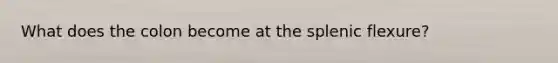 What does the colon become at the splenic flexure?