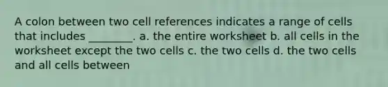 A colon between two cell references indicates a range of cells that includes ________. a. the entire worksheet b. all cells in the worksheet except the two cells c. the two cells d. the two cells and all cells between