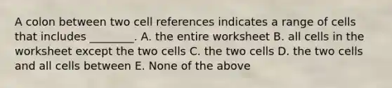 A colon between two cell references indicates a range of cells that includes ________. A. the entire worksheet B. all cells in the worksheet except the two cells C. the two cells D. the two cells and all cells between E. None of the above