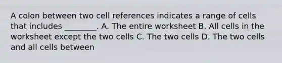 A colon between two cell references indicates a range of cells that includes ________. A. The entire worksheet B. All cells in the worksheet except the two cells C. The two cells D. The two cells and all cells between