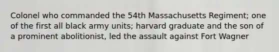 Colonel who commanded the 54th Massachusetts Regiment; one of the first all black army units; harvard graduate and the son of a prominent abolitionist, led the assault against Fort Wagner