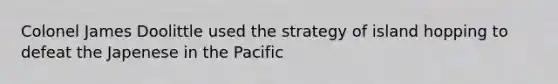 Colonel James Doolittle used the strategy of island hopping to defeat the Japenese in the Pacific