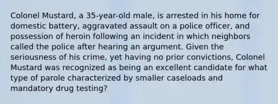 Colonel Mustard, a 35-year-old male, is arrested in his home for domestic battery, aggravated assault on a police officer, and possession of heroin following an incident in which neighbors called the police after hearing an argument. Given the seriousness of his crime, yet having no prior convictions, Colonel Mustard was recognized as being an excellent candidate for what type of parole characterized by smaller caseloads and mandatory drug testing?