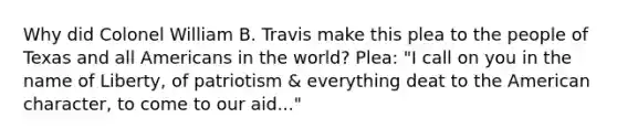 Why did Colonel William B. Travis make this plea to the people of Texas and all Americans in the world? Plea: "I call on you in the name of Liberty, of patriotism & everything deat to the American character, to come to our aid..."