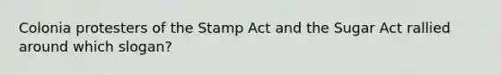 Colonia protesters of the Stamp Act and the Sugar Act rallied around which slogan?