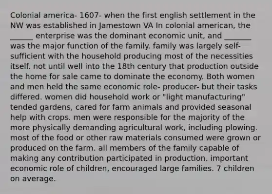 Colonial america- 1607- when the first english settlement in the NW was established in Jamestown VA In colonial american, the ______ enterprise was the dominant economic unit, and _______ was the major function of the family. family was largely self-sufficient with the household producing most of the necessities itself. not until well into the 18th century that production outside the home for sale came to dominate the economy. Both women and men held the same economic role- producer- but their tasks differed. women did household work or "light manufacturing" tended gardens, cared for farm animals and provided seasonal help with crops. men were responsible for the majority of the more physically demanding agricultural work, including plowing. most of the food or other raw materials consumed were grown or produced on the farm. all members of the family capable of making any contribution participated in production. important economic role of children, encouraged large families. 7 children on average.