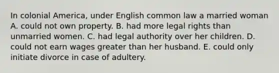 In colonial America, under English common law a married woman A. could not own property. B. had more legal rights than unmarried women. C. had legal authority over her children. D. could not earn wages greater than her husband. E. could only initiate divorce in case of adultery.