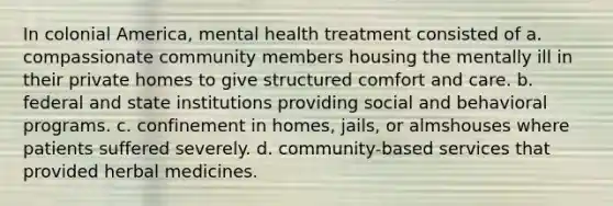 In colonial America, mental health treatment consisted of a. compassionate community members housing the mentally ill in their private homes to give structured comfort and care. b. federal and state institutions providing social and behavioral programs. c. confinement in homes, jails, or almshouses where patients suffered severely. d. community-based services that provided herbal medicines.