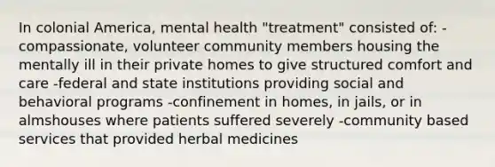 In colonial America, mental health "treatment" consisted of: -compassionate, volunteer community members housing the mentally ill in their private homes to give structured comfort and care -federal and state institutions providing social and behavioral programs -confinement in homes, in jails, or in almshouses where patients suffered severely -community based services that provided herbal medicines