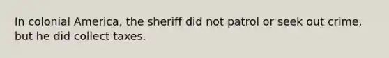 In colonial America, the sheriff did not patrol or seek out crime, but he did collect taxes.